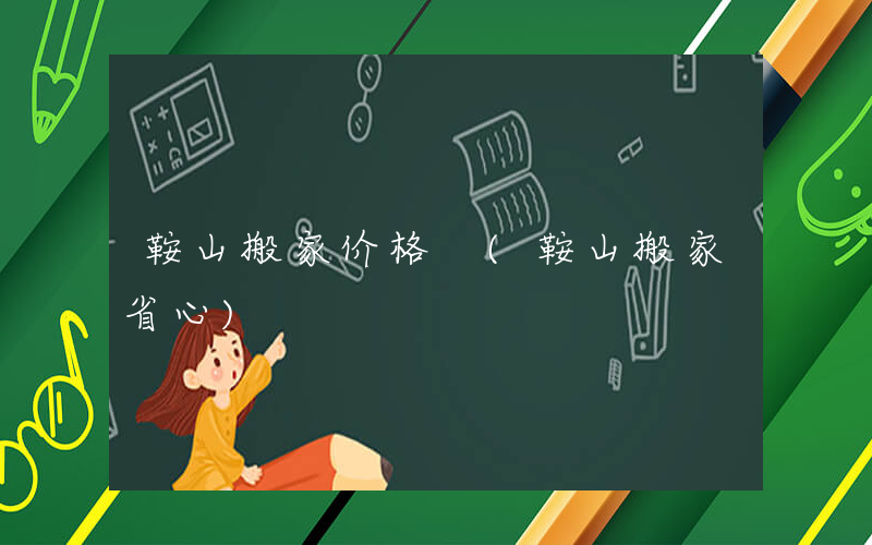 鞍山搬家价格 (鞍山搬家省心)